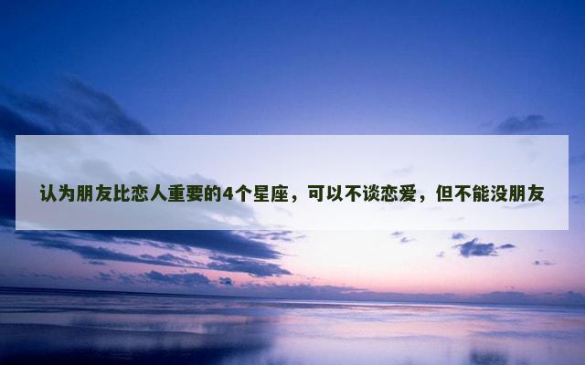 认为朋友比恋人重要的4个星座，可以不谈恋爱，但不能没朋友