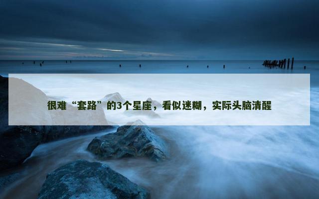 很难“套路”的3个星座，看似迷糊，实际头脑清醒