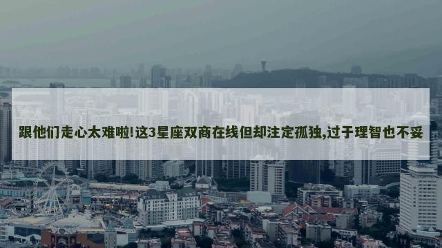 跟他们走心太难啦!这3星座双商在线但却注定孤独,过于理智也不妥
