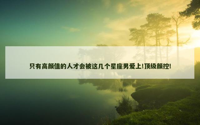 只有高颜值的人才会被这几个星座男爱上!顶级颜控!