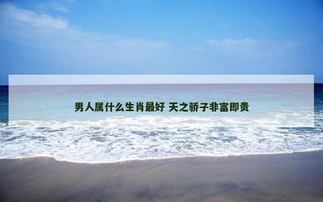 男人属什么生肖最好 天之骄子非富即贵