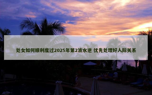 处女如何顺利度过2025年第2波水逆 优先处理好人际关系
