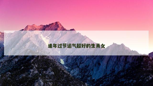 逢年过节运气超好的生肖女