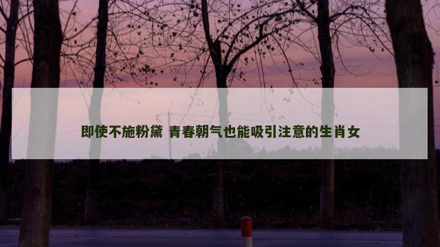 即使不施粉黛 青春朝气也能吸引注意的生肖女