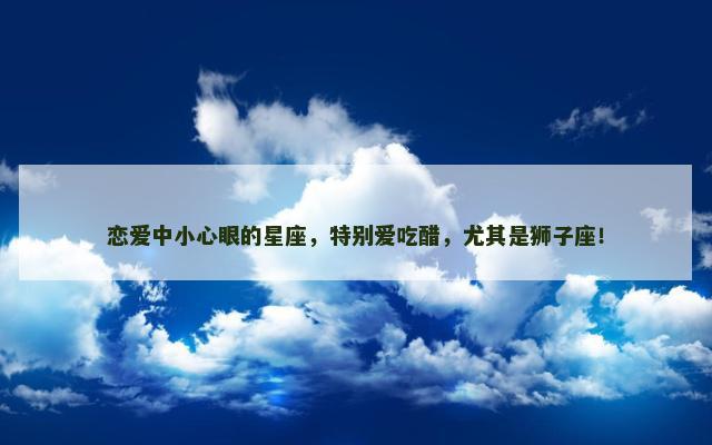 恋爱中小心眼的星座，特别爱吃醋，尤其是狮子座！