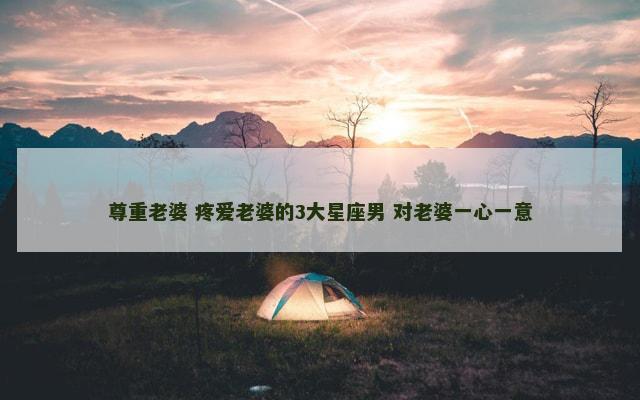 尊重老婆 疼爱老婆的3大星座男 对老婆一心一意
