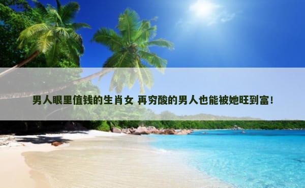 男人眼里值钱的生肖女 再穷酸的男人也能被她旺到富！