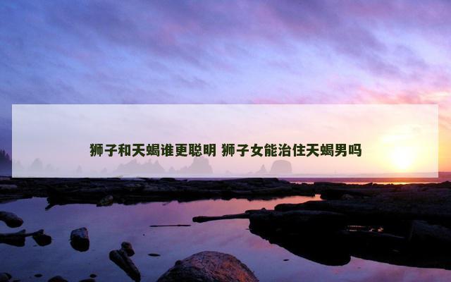 狮子和天蝎谁更聪明 狮子女能治住天蝎男吗