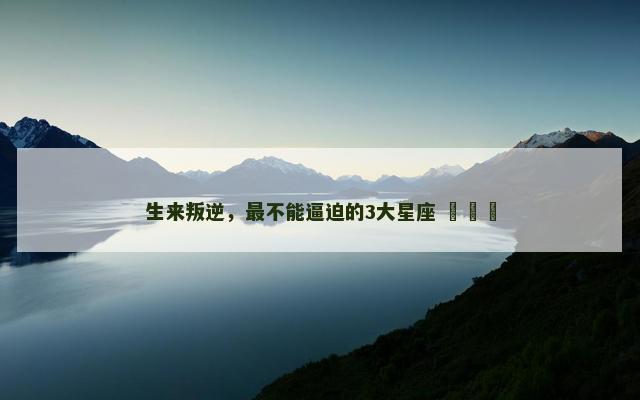 生来叛逆，最不能逼迫的3大星座 ​​​