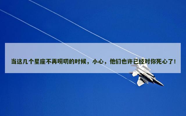当这几个星座不再唠叨的时候，小心，他们也许已经对你死心了！