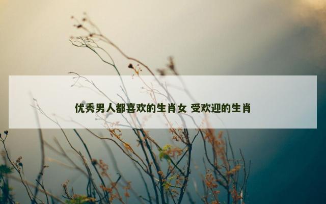 优秀男人都喜欢的生肖女 受欢迎的生肖