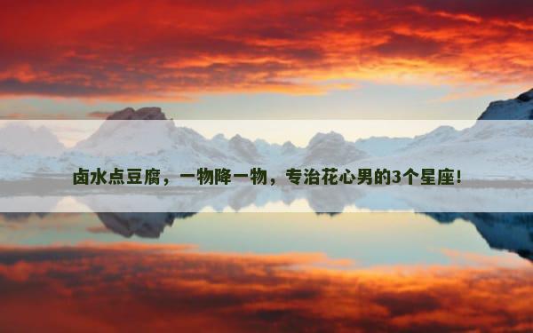 卤水点豆腐，一物降一物，专治花心男的3个星座！
