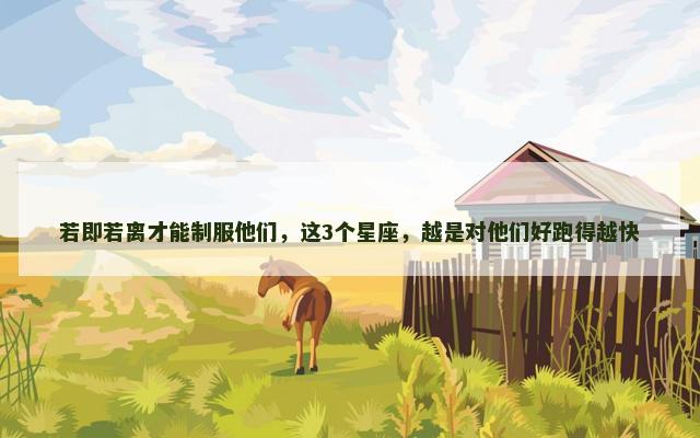 若即若离才能制服他们，这3个星座，越是对他们好跑得越快