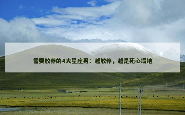需要放养的4大星座男：越放养，越是死心塌地