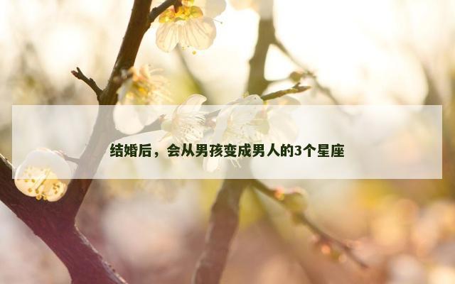 结婚后，会从男孩变成男人的3个星座