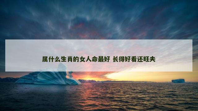 属什么生肖的女人命最好 长得好看还旺夫