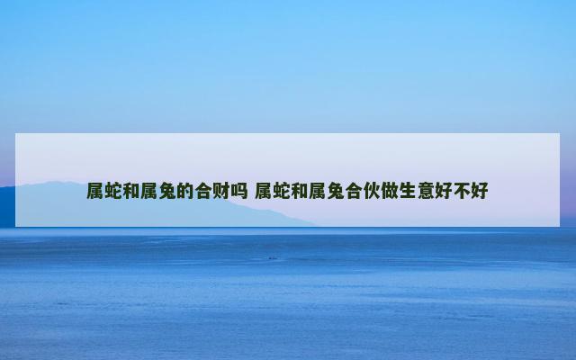 属蛇和属兔的合财吗 属蛇和属兔合伙做生意好不好