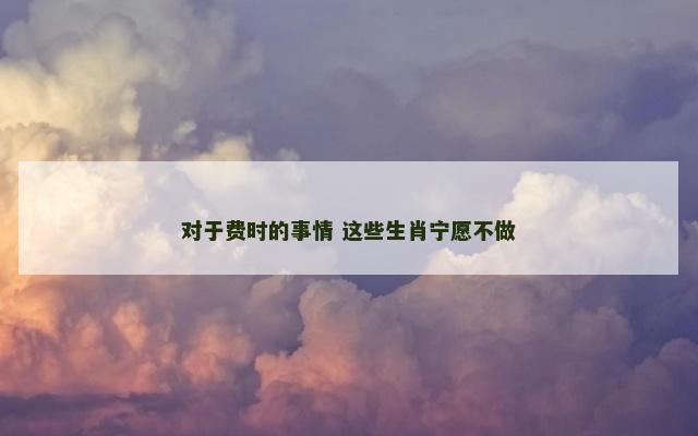 对于费时的事情 这些生肖宁愿不做