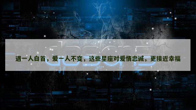 遇一人白首，爱一人不变，这些星座对爱情忠诚，更接近幸福