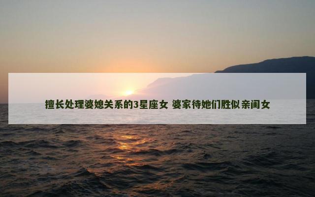擅长处理婆媳关系的3星座女 婆家待她们胜似亲闺女