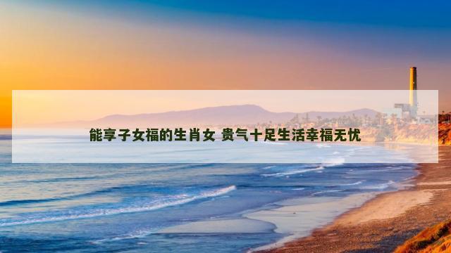 能享子女福的生肖女 贵气十足生活幸福无忧