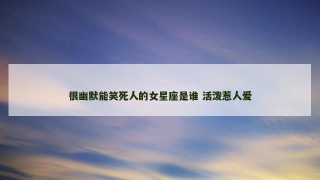 很幽默能笑死人的女星座是谁 活泼惹人爱