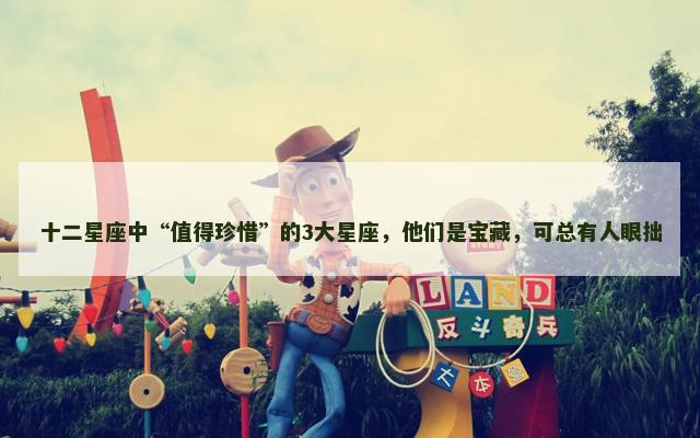 十二星座中“值得珍惜”的3大星座，他们是宝藏，可总有人眼拙