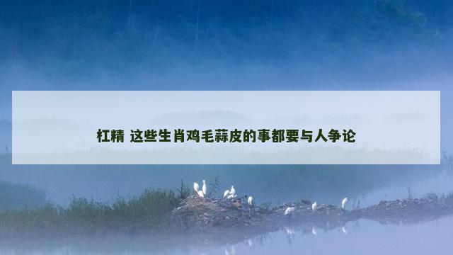 杠精 这些生肖鸡毛蒜皮的事都要与人争论