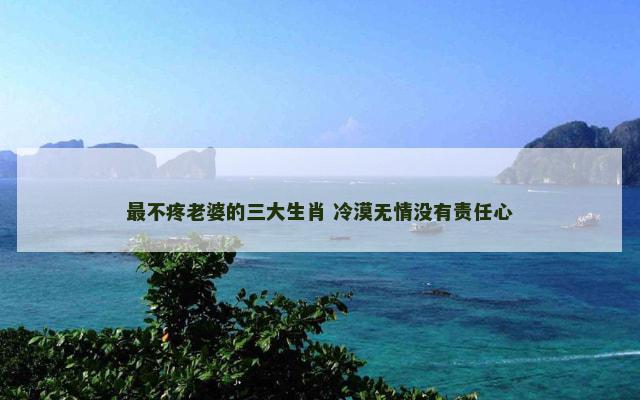 最不疼老婆的三大生肖 冷漠无情没有责任心