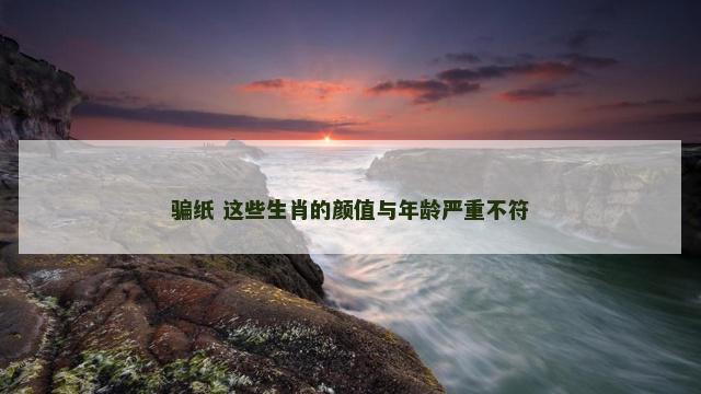 骗纸 这些生肖的颜值与年龄严重不符
