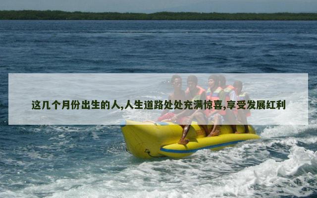 这几个月份出生的人,人生道路处处充满惊喜,享受发展红利