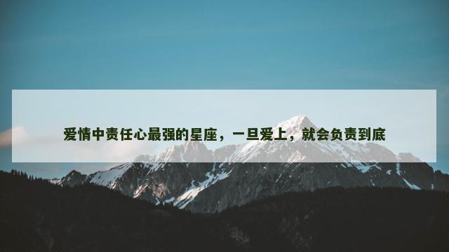 爱情中责任心最强的星座，一旦爱上，就会负责到底