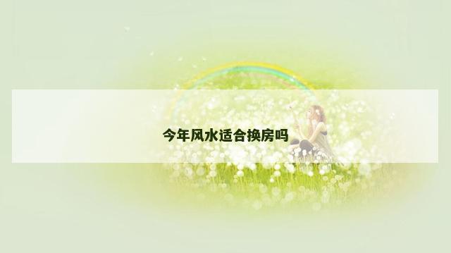 今年风水适合换房吗