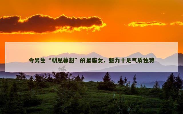 令男生“朝思暮想”的星座女，魅力十足气质独特