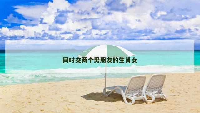 同时交两个男朋友的生肖女