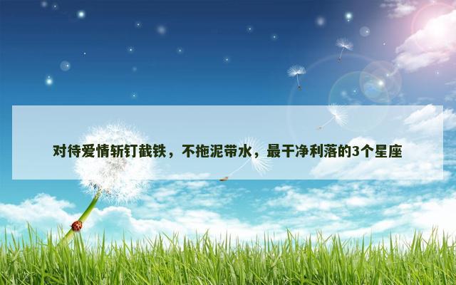 对待爱情斩钉截铁，不拖泥带水，最干净利落的3个星座
