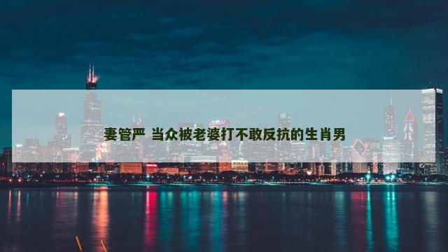 妻管严 当众被老婆打不敢反抗的生肖男