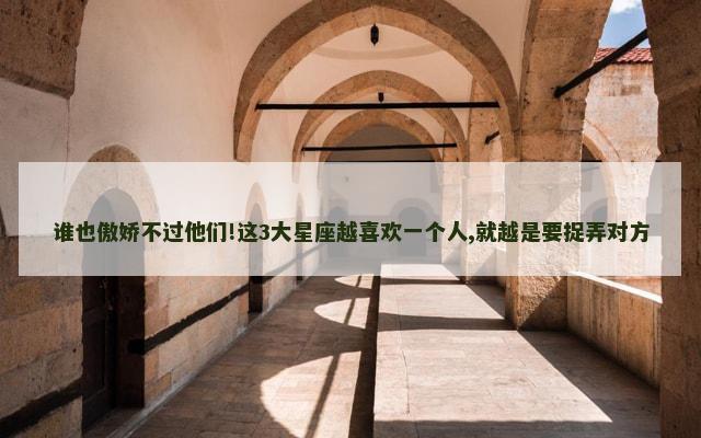 谁也傲娇不过他们!这3大星座越喜欢一个人,就越是要捉弄对方