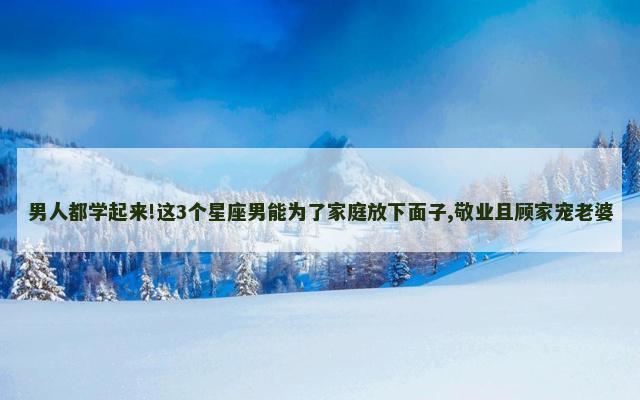 男人都学起来!这3个星座男能为了家庭放下面子,敬业且顾家宠老婆