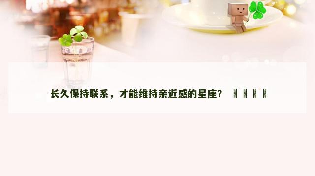 长久保持联系，才能维持亲近感的星座？ ​​​​
