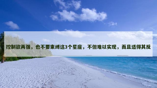 控制欲再强，也不要束缚这3个星座，不但难以实现，而且适得其反