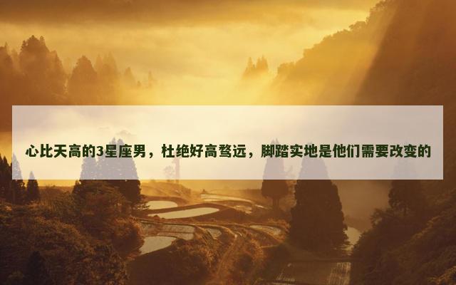 心比天高的3星座男，杜绝好高骛远，脚踏实地是他们需要改变的