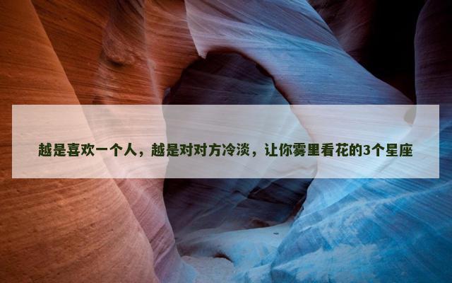 越是喜欢一个人，越是对对方冷淡，让你雾里看花的3个星座