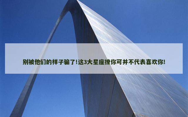 别被他们的样子骗了!这3大星座撩你可并不代表喜欢你!