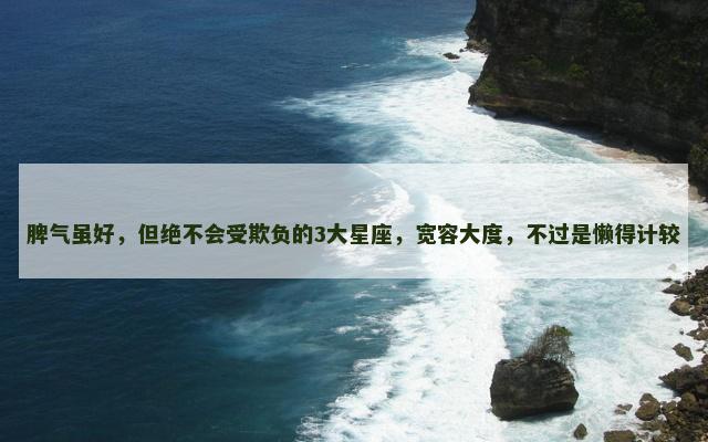 脾气虽好，但绝不会受欺负的3大星座，宽容大度，不过是懒得计较