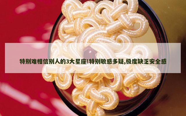 特别难相信别人的3大星座!特别敏感多疑,极度缺乏安全感