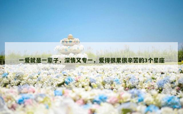 一爱就是一辈子，深情又专一，爱得很累很辛苦的3个星座