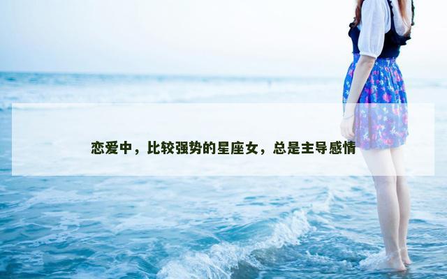 恋爱中，比较强势的星座女，总是主导感情