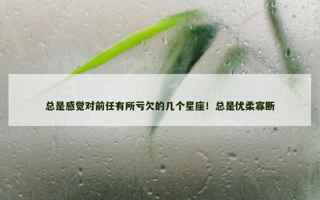 总是感觉对前任有所亏欠的几个星座！总是优柔寡断