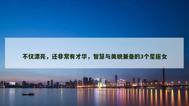 不仅漂亮，还非常有才华，智慧与美貌兼备的3个星座女